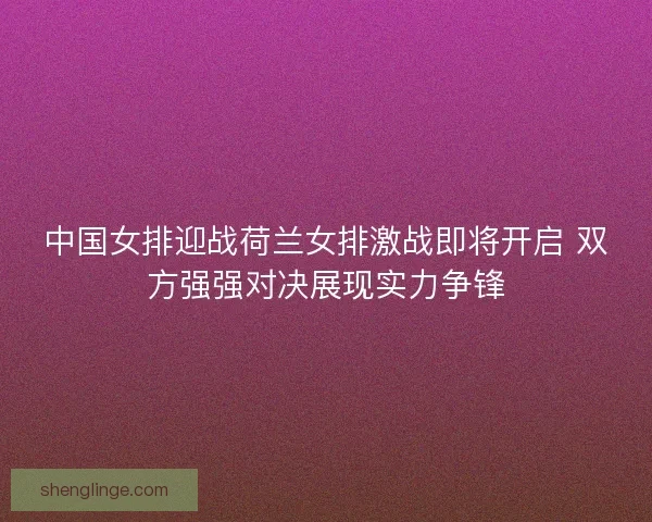 中国女排迎战荷兰女排激战即将开启 双方强强对决展现实力争锋