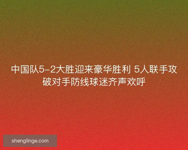 中国队5-2大胜迎来豪华胜利 5人联手攻破对手防线球迷齐声欢呼