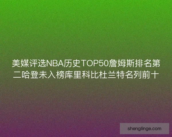 美媒评选NBA历史TOP50詹姆斯排名第二哈登未入榜库里科比杜兰特名列前十
