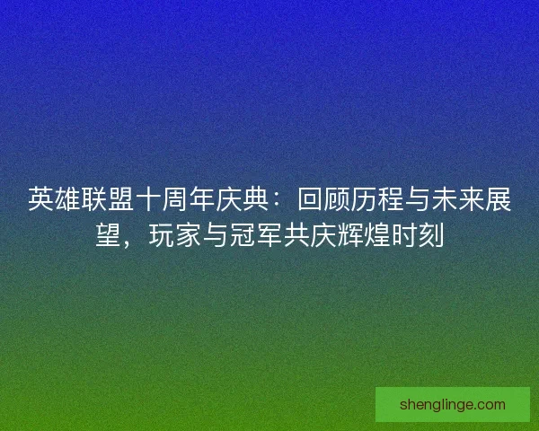 英雄联盟十周年庆典：回顾历程与未来展望，玩家与冠军共庆辉煌时刻
