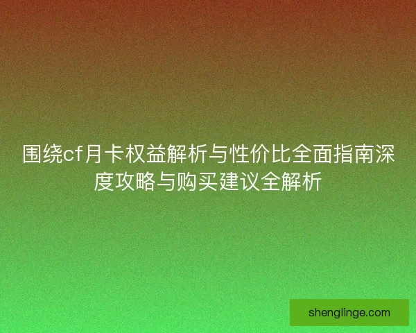 围绕cf月卡权益解析与性价比全面指南深度攻略与购买建议全解析