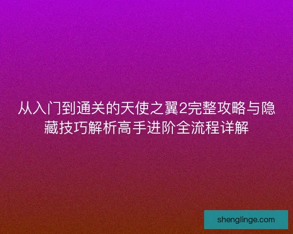 从入门到通关的天使之翼2完整攻略与隐藏技巧解析高手进阶全流程详解