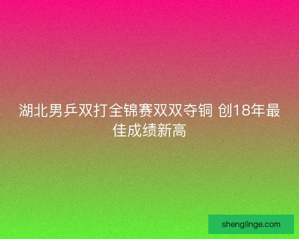 湖北男乒双打全锦赛双双夺铜 创18年最佳成绩新高