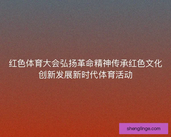 红色体育大会弘扬革命精神传承红色文化创新发展新时代体育活动
