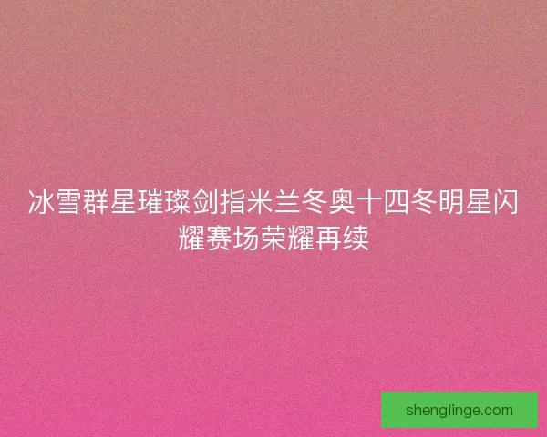 冰雪群星璀璨剑指米兰冬奥十四冬明星闪耀赛场荣耀再续