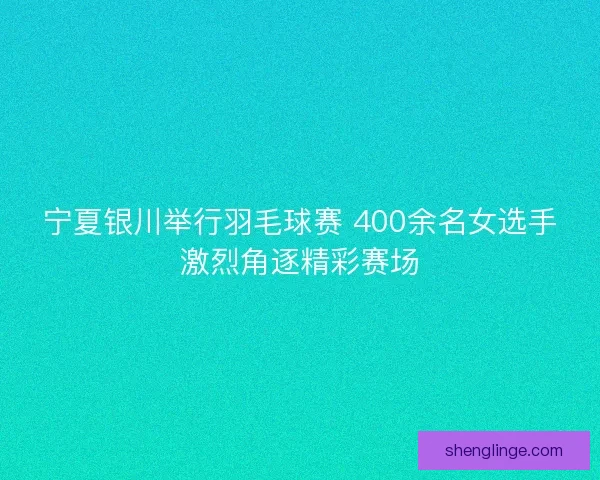 宁夏银川举行羽毛球赛 400余名女选手激烈角逐精彩赛场