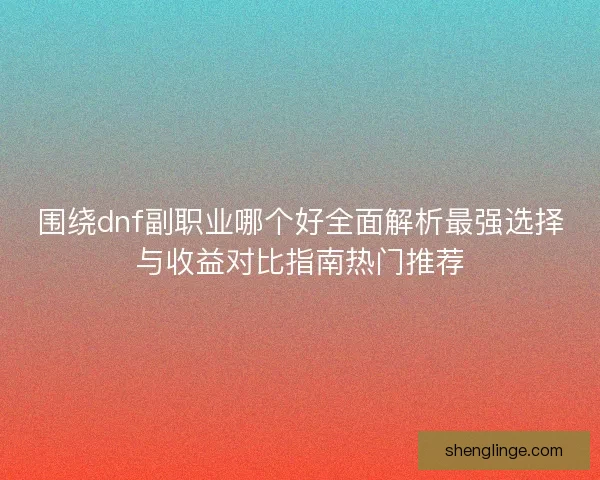 围绕dnf副职业哪个好全面解析最强选择与收益对比指南热门推荐