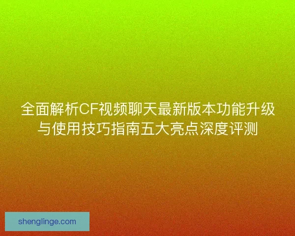 全面解析CF视频聊天最新版本功能升级与使用技巧指南五大亮点深度评测