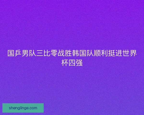 国乒男队三比零战胜韩国队顺利挺进世界杯四强