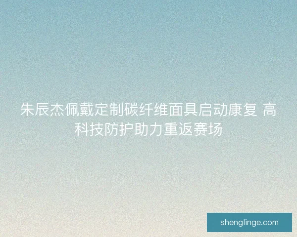 朱辰杰佩戴定制碳纤维面具启动康复 高科技防护助力重返赛场